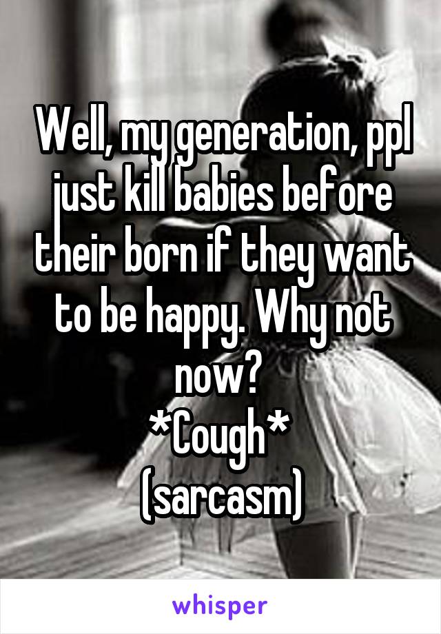 Well, my generation, ppl just kill babies before their born if they want to be happy. Why not now? 
*Cough* 
(sarcasm)