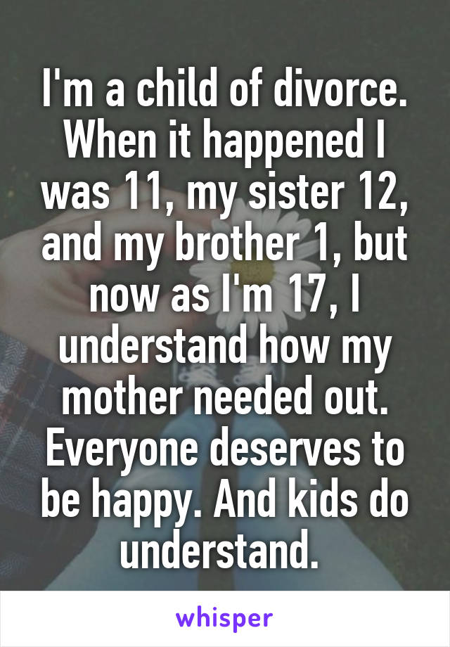 I'm a child of divorce. When it happened I was 11, my sister 12, and my brother 1, but now as I'm 17, I understand how my mother needed out. Everyone deserves to be happy. And kids do understand. 