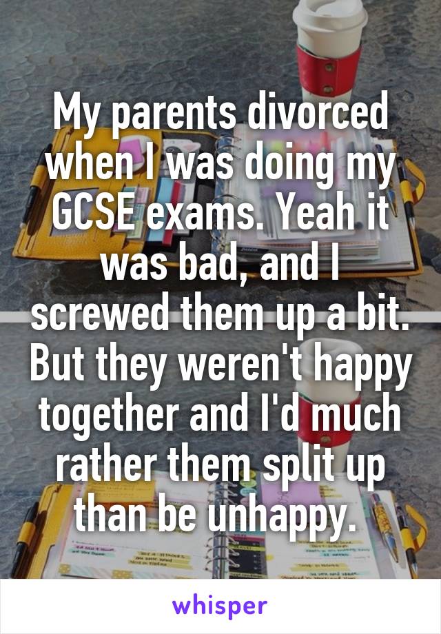 My parents divorced when I was doing my GCSE exams. Yeah it was bad, and I screwed them up a bit. But they weren't happy together and I'd much rather them split up than be unhappy. 