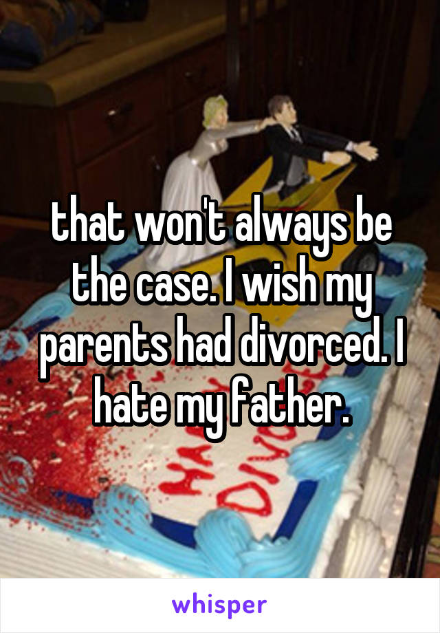 that won't always be the case. I wish my parents had divorced. I hate my father.