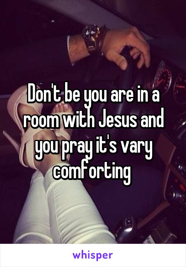 Don't be you are in a room with Jesus and you pray it's vary comforting 