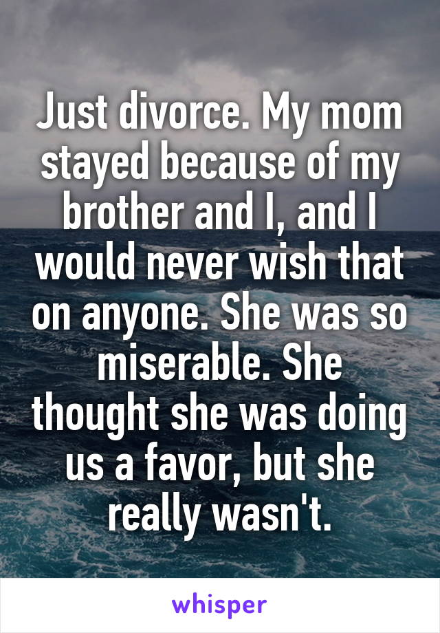 Just divorce. My mom stayed because of my brother and I, and I would never wish that on anyone. She was so miserable. She thought she was doing us a favor, but she really wasn't.