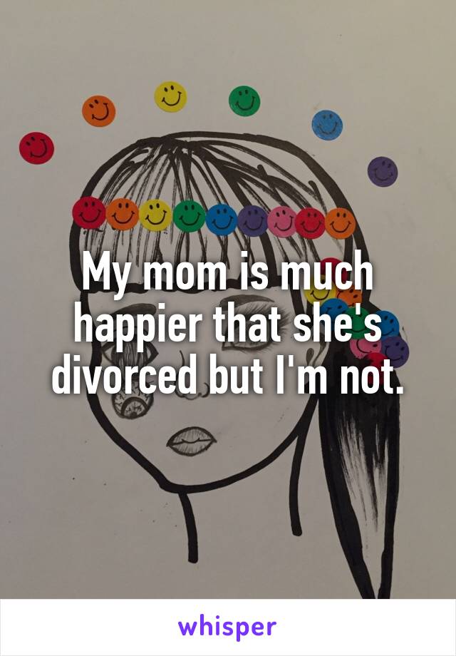 My mom is much happier that she's divorced but I'm not.