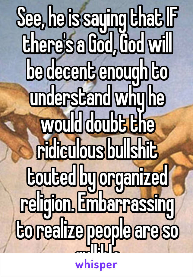 See, he is saying that IF there's a God, God will be decent enough to understand why he would doubt the ridiculous bullshit touted by organized religion. Embarrassing to realize people are so gullible