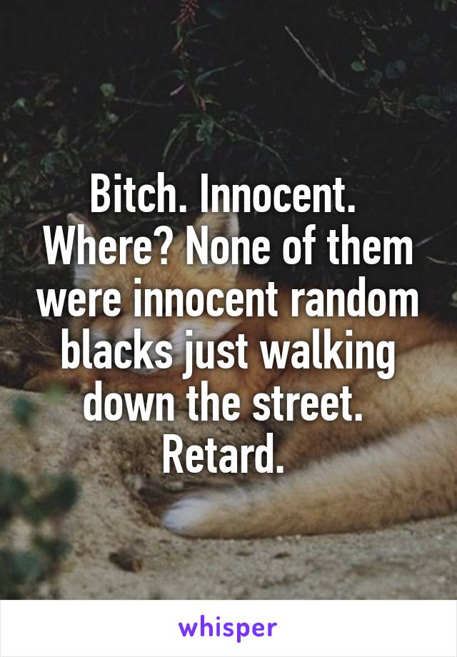 Bitch. Innocent.  Where? None of them were innocent random blacks just walking down the street.  Retard. 