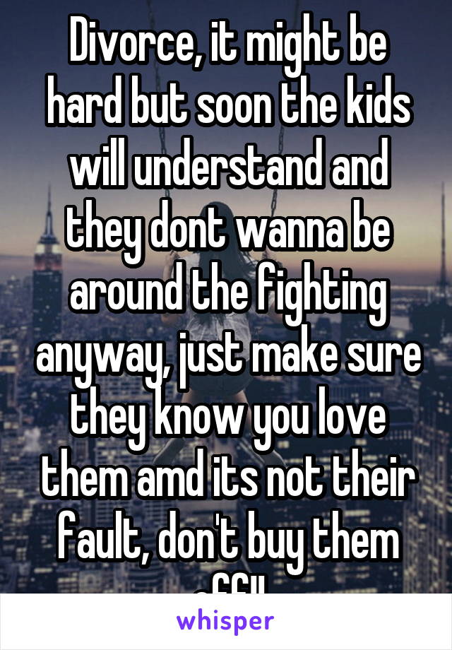 Divorce, it might be hard but soon the kids will understand and they dont wanna be around the fighting anyway, just make sure they know you love them amd its not their fault, don't buy them off!!