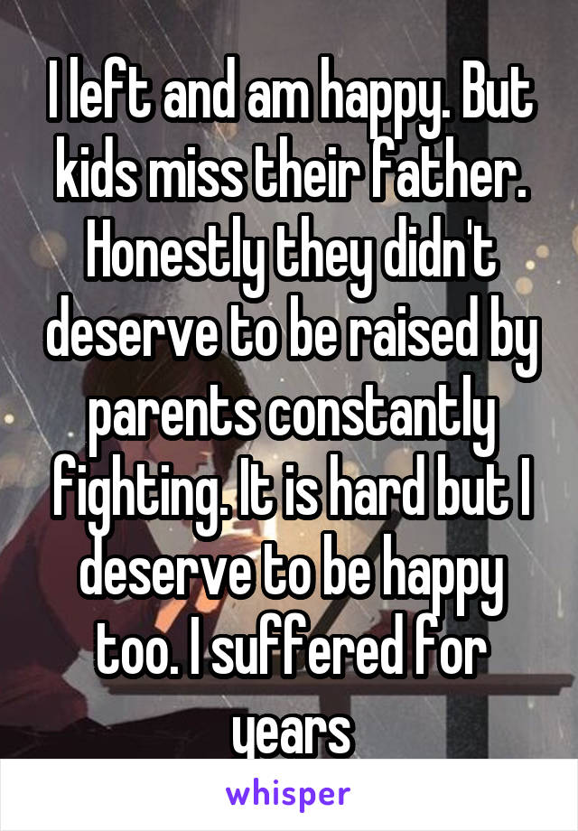 I left and am happy. But kids miss their father. Honestly they didn't deserve to be raised by parents constantly fighting. It is hard but I deserve to be happy too. I suffered for years