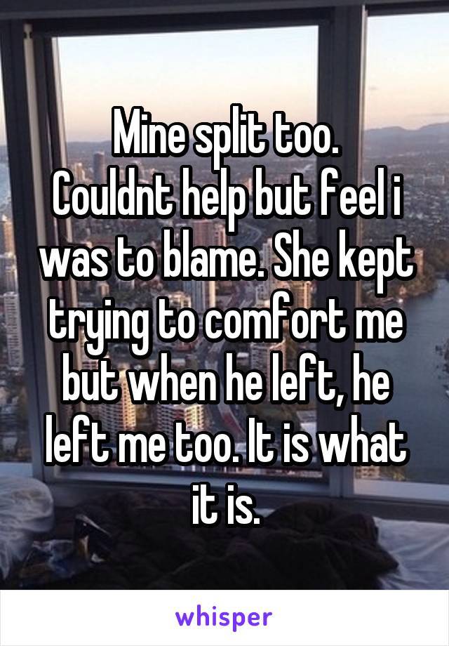 Mine split too.
Couldnt help but feel i was to blame. She kept trying to comfort me but when he left, he left me too. It is what it is.