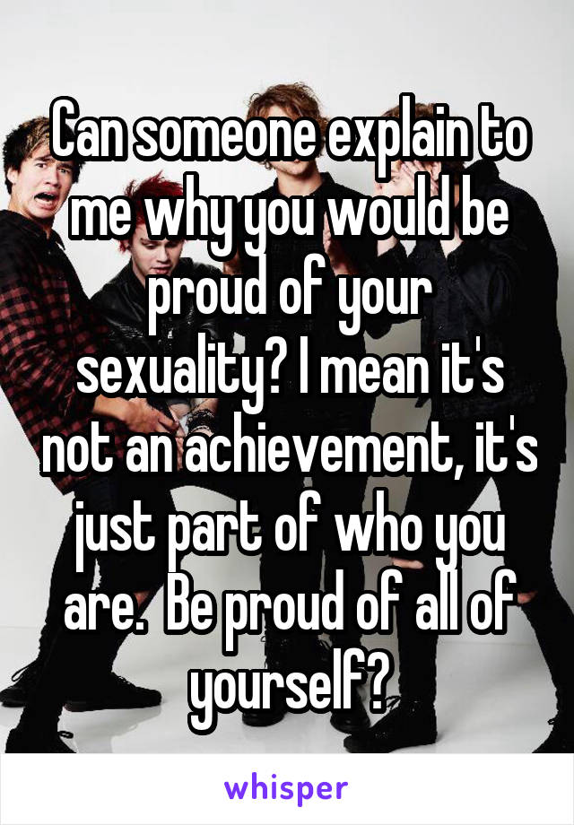 Can someone explain to me why you would be proud of your sexuality? I mean it's not an achievement, it's just part of who you are.  Be proud of all of yourself?