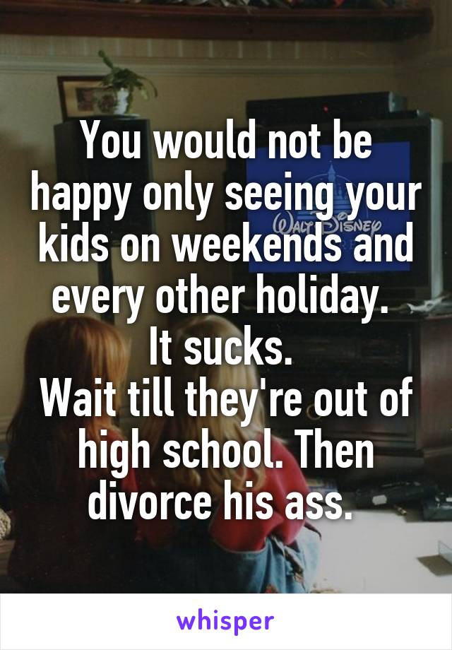 You would not be happy only seeing your kids on weekends and every other holiday. 
It sucks. 
Wait till they're out of high school. Then divorce his ass. 