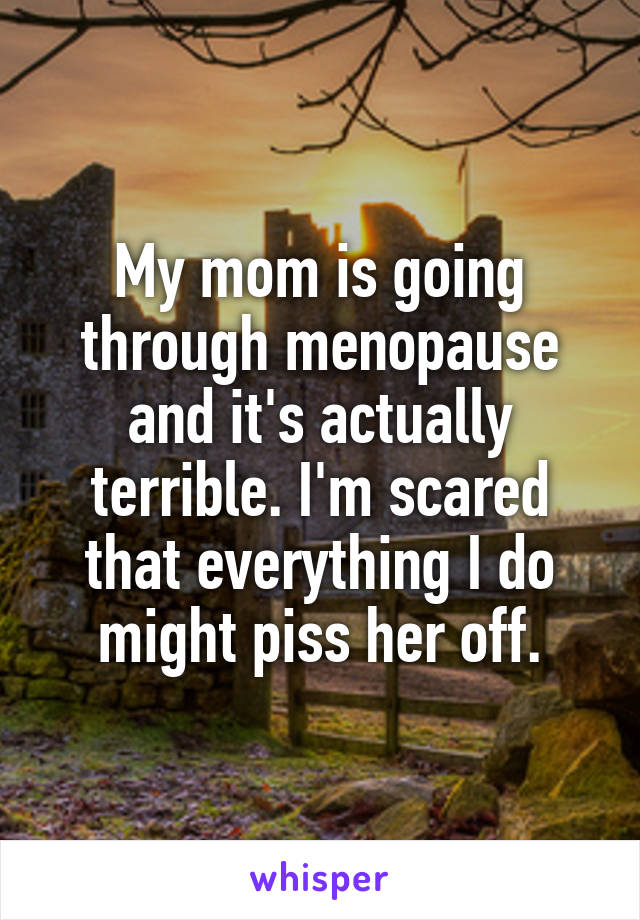 My mom is going through menopause and it's actually terrible. I'm scared that everything I do might piss her off.