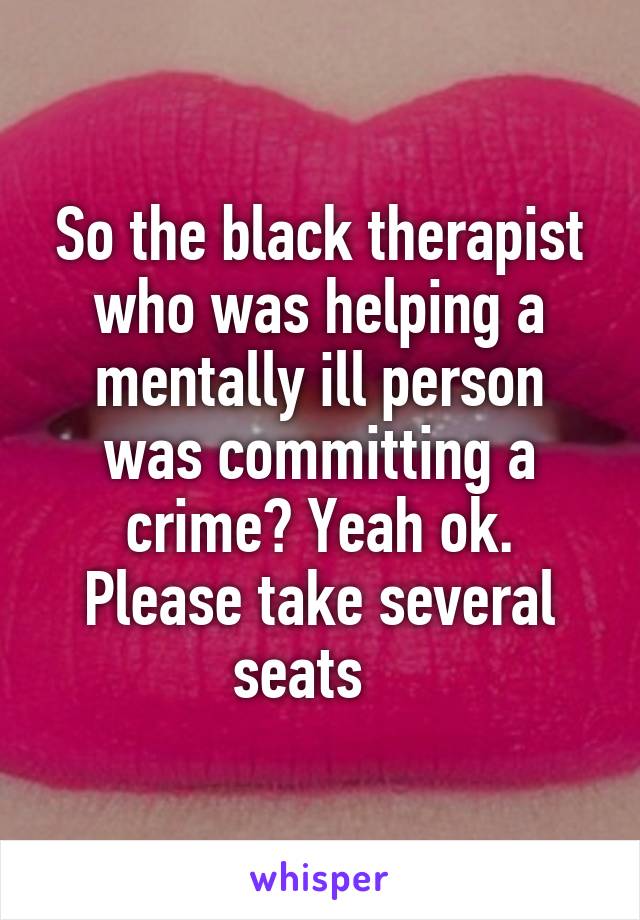 So the black therapist who was helping a mentally ill person was committing a crime? Yeah ok. Please take several seats   