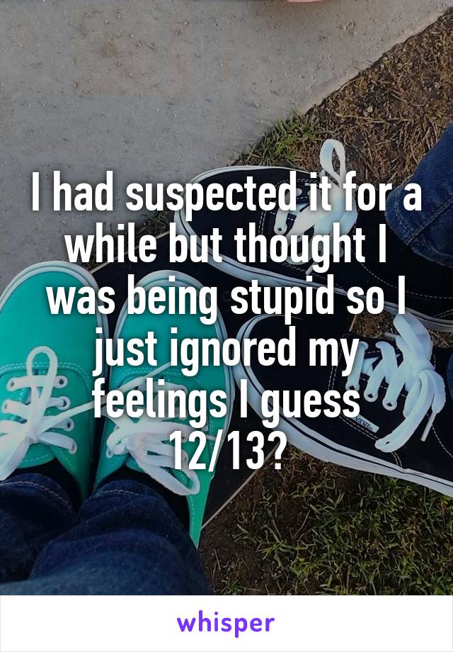 I had suspected it for a while but thought I was being stupid so I just ignored my feelings I guess 12/13?