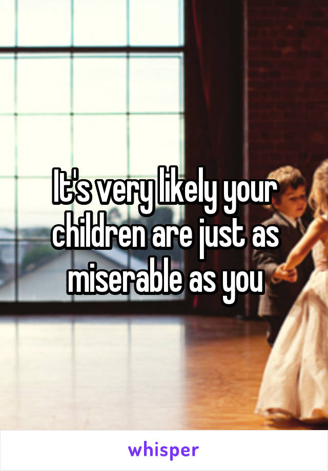 It's very likely your children are just as miserable as you