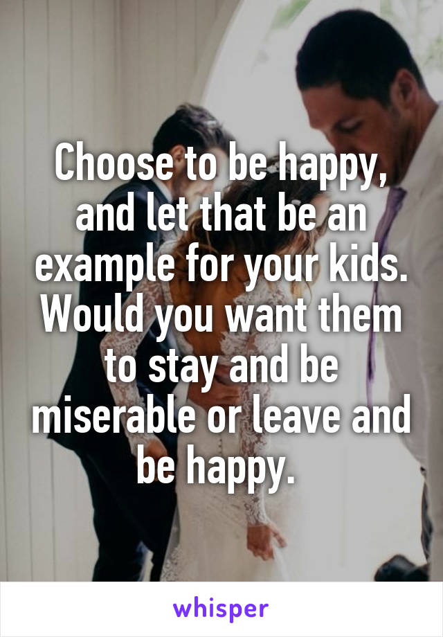 Choose to be happy, and let that be an example for your kids. Would you want them to stay and be miserable or leave and be happy. 