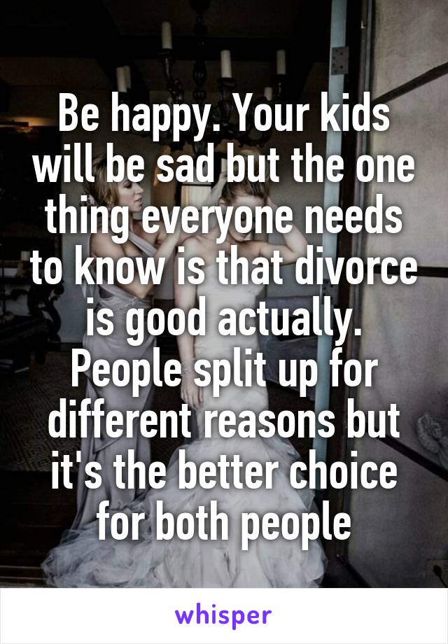 Be happy. Your kids will be sad but the one thing everyone needs to know is that divorce is good actually. People split up for different reasons but it's the better choice for both people