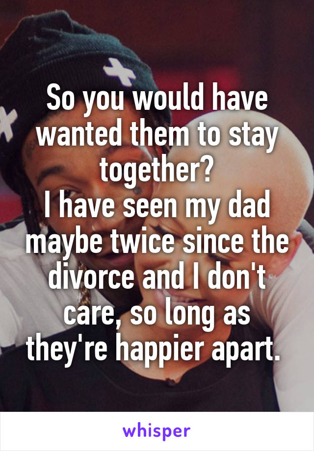 So you would have wanted them to stay together?
I have seen my dad maybe twice since the divorce and I don't care, so long as they're happier apart. 