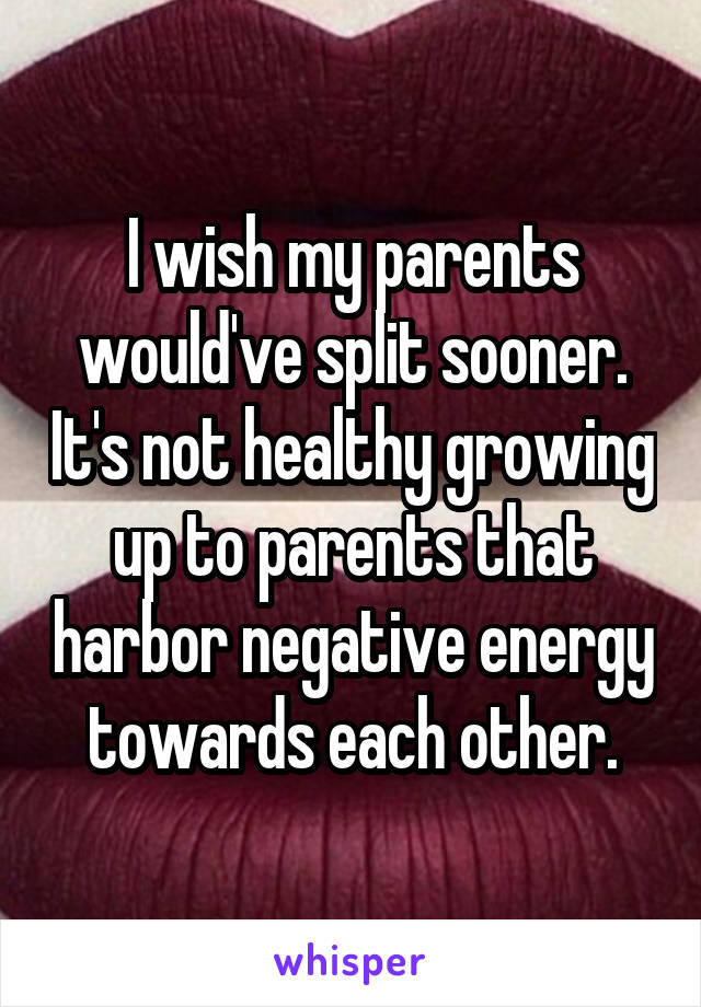 I wish my parents would've split sooner. It's not healthy growing up to parents that harbor negative energy towards each other.