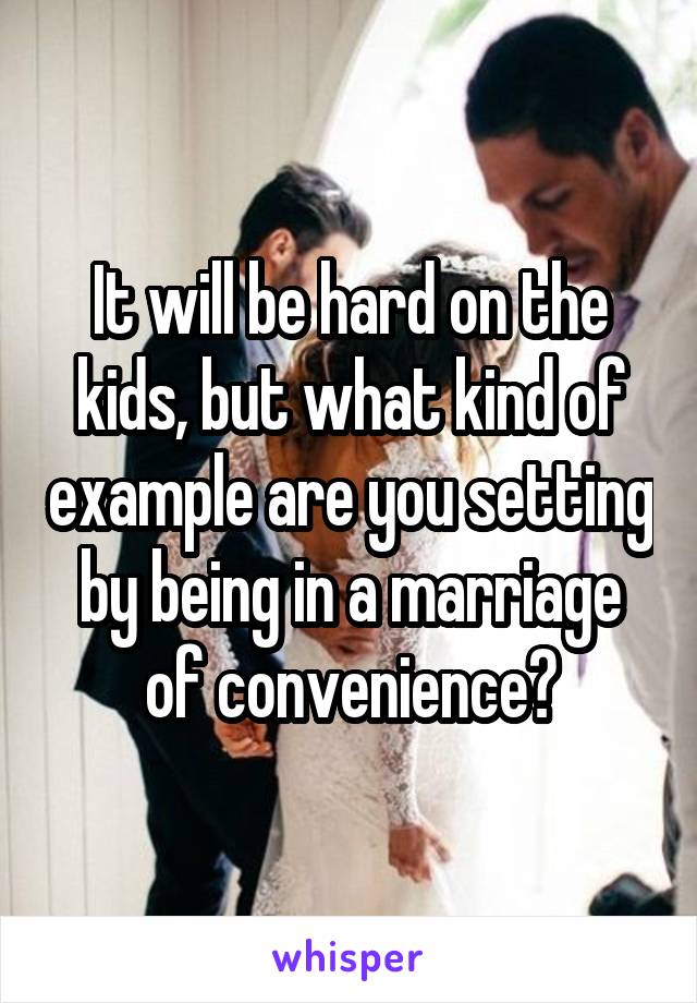 It will be hard on the kids, but what kind of example are you setting by being in a marriage of convenience?