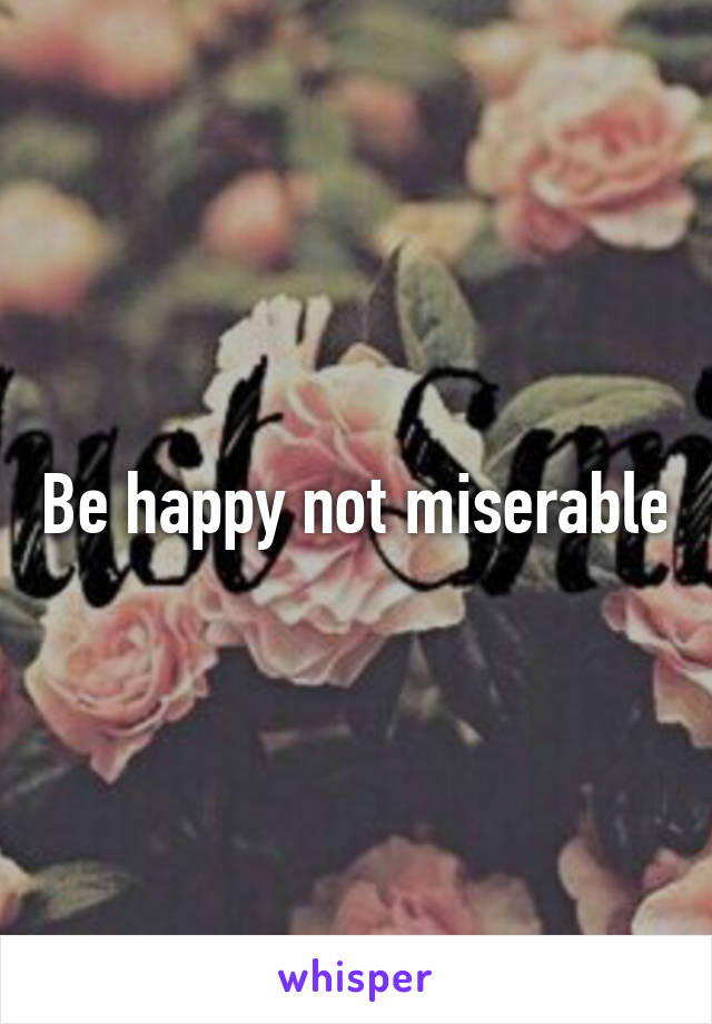 Be happy not miserable