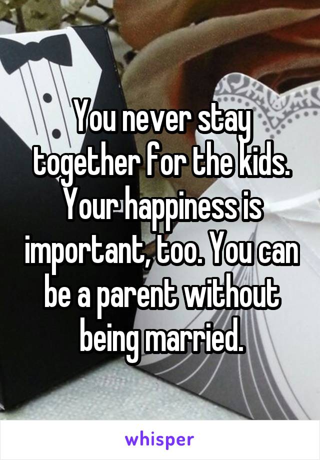 You never stay together for the kids. Your happiness is important, too. You can be a parent without being married.