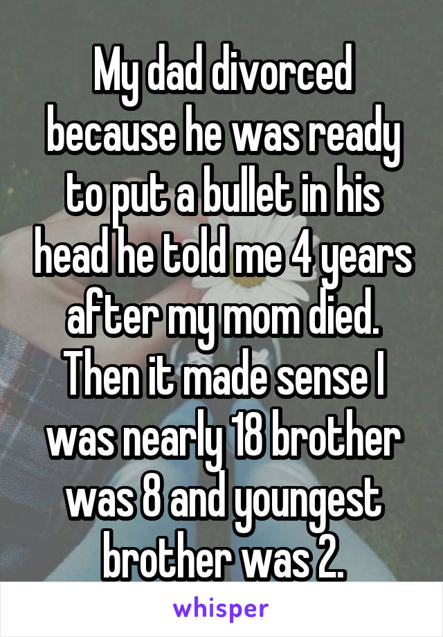 My dad divorced because he was ready to put a bullet in his head he told me 4 years after my mom died. Then it made sense I was nearly 18 brother was 8 and youngest brother was 2.