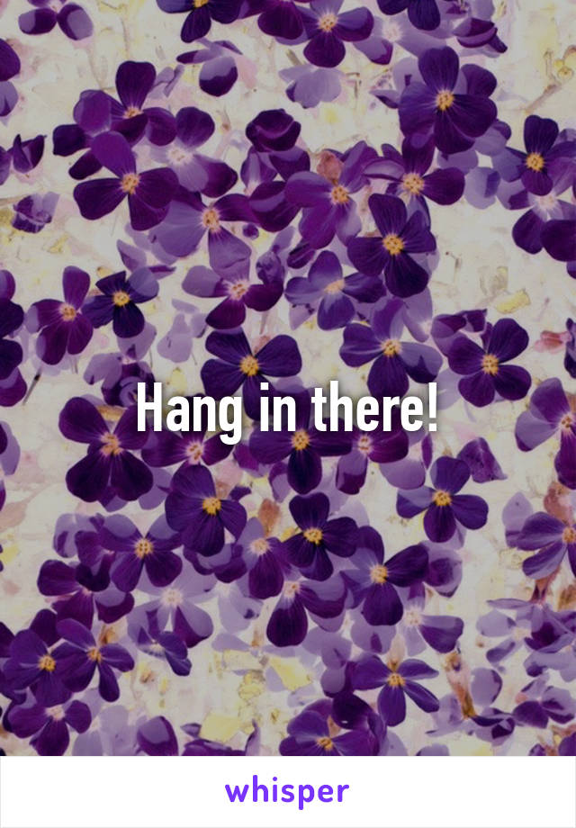 Hang in there!