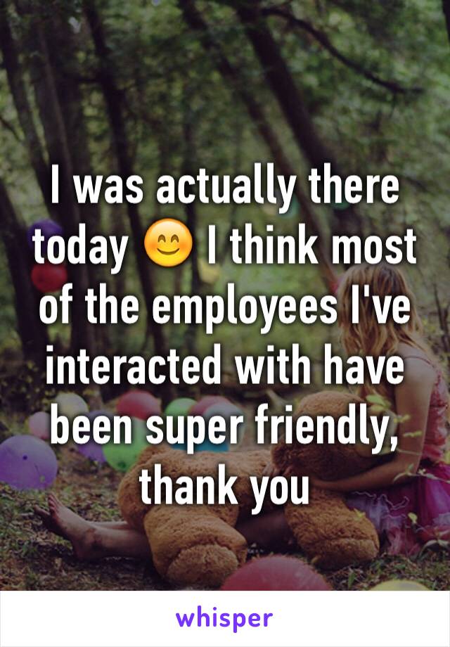 I was actually there today 😊 I think most of the employees I've interacted with have been super friendly, thank you