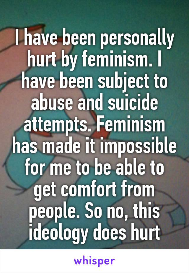 I have been personally hurt by feminism. I have been subject to abuse and suicide attempts. Feminism has made it impossible for me to be able to get comfort from people. So no, this ideology does hurt