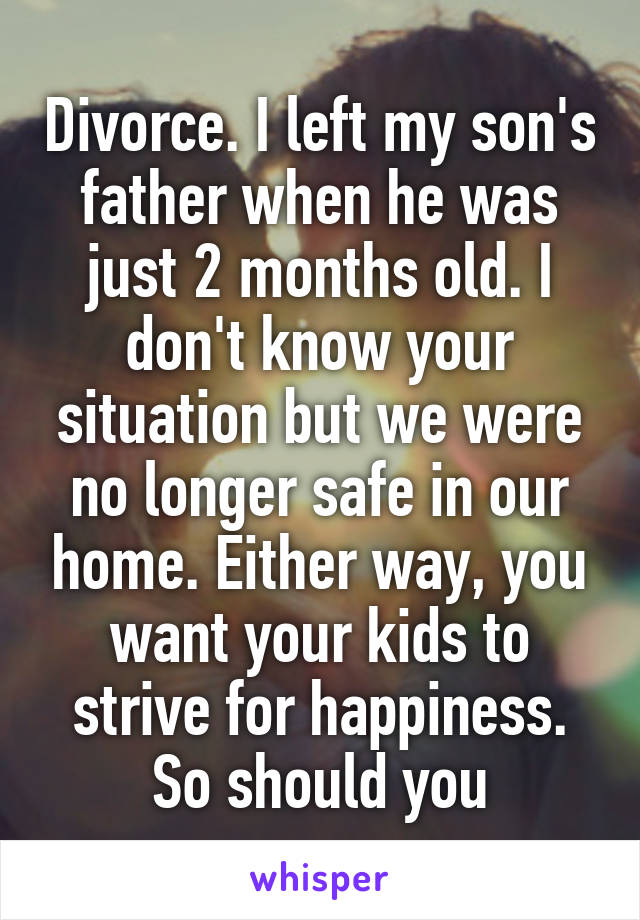 Divorce. I left my son's father when he was just 2 months old. I don't know your situation but we were no longer safe in our home. Either way, you want your kids to strive for happiness. So should you