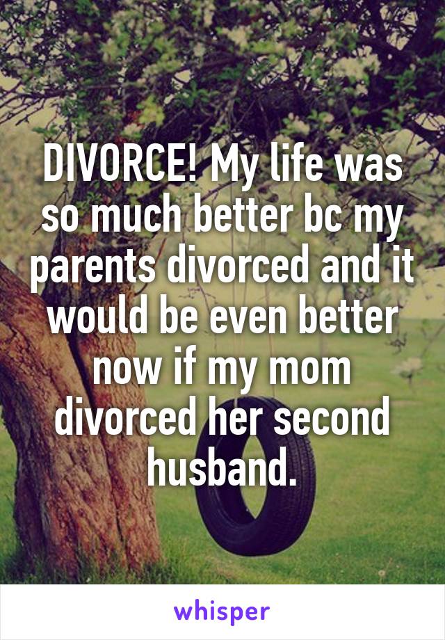 DIVORCE! My life was so much better bc my parents divorced and it would be even better now if my mom divorced her second husband.