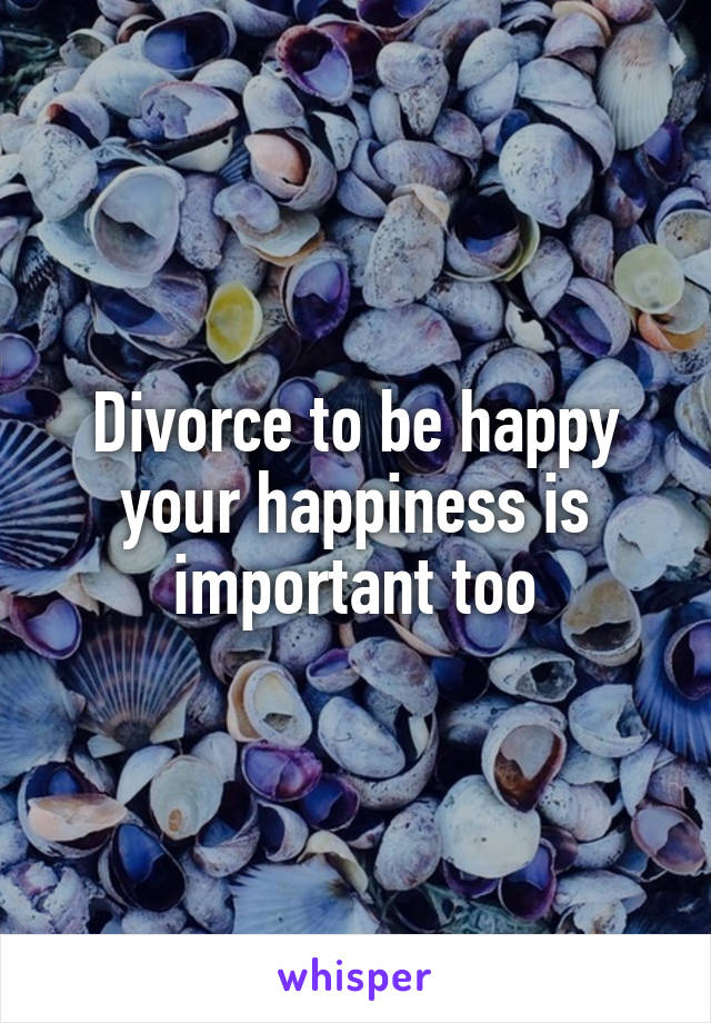 Divorce to be happy your happiness is important too