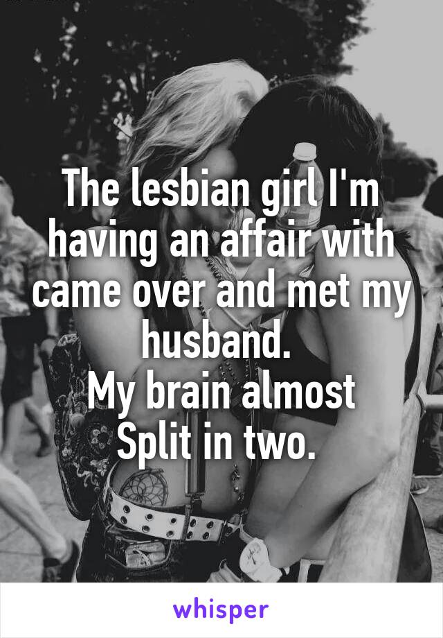 The lesbian girl I'm having an affair with came over and met my husband. 
My brain almost
Split in two. 