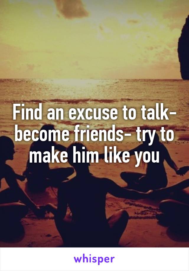 Find an excuse to talk- become friends- try to make him like you