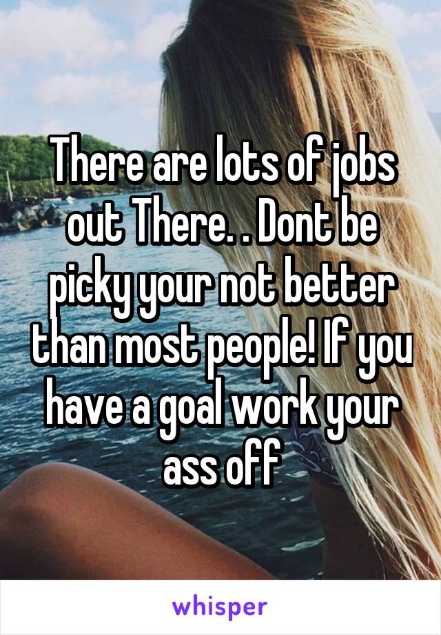 There are lots of jobs out There. . Dont be picky your not better than most people! If you have a goal work your ass off
