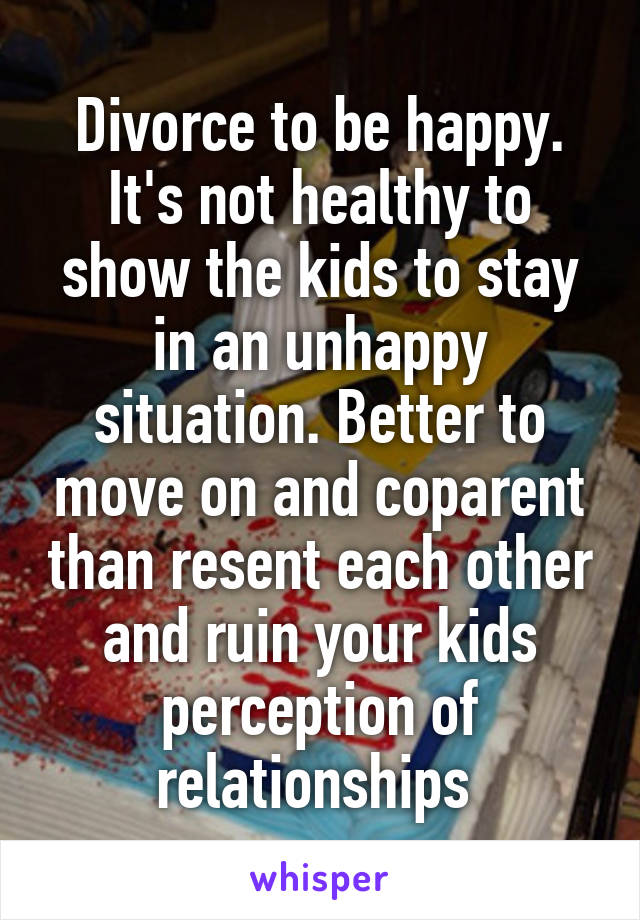 Divorce to be happy. It's not healthy to show the kids to stay in an unhappy situation. Better to move on and coparent than resent each other and ruin your kids perception of relationships 