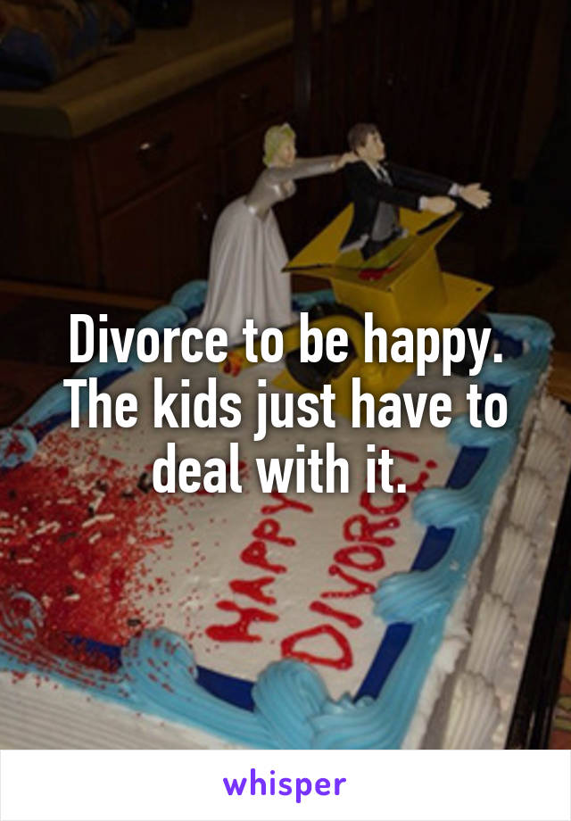 Divorce to be happy. The kids just have to deal with it. 