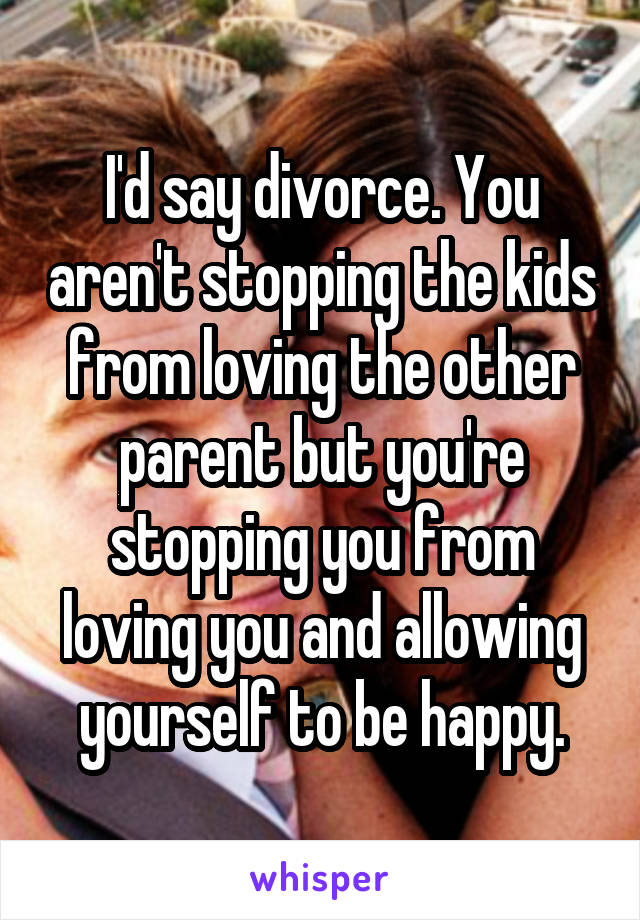 I'd say divorce. You aren't stopping the kids from loving the other parent but you're stopping you from loving you and allowing yourself to be happy.