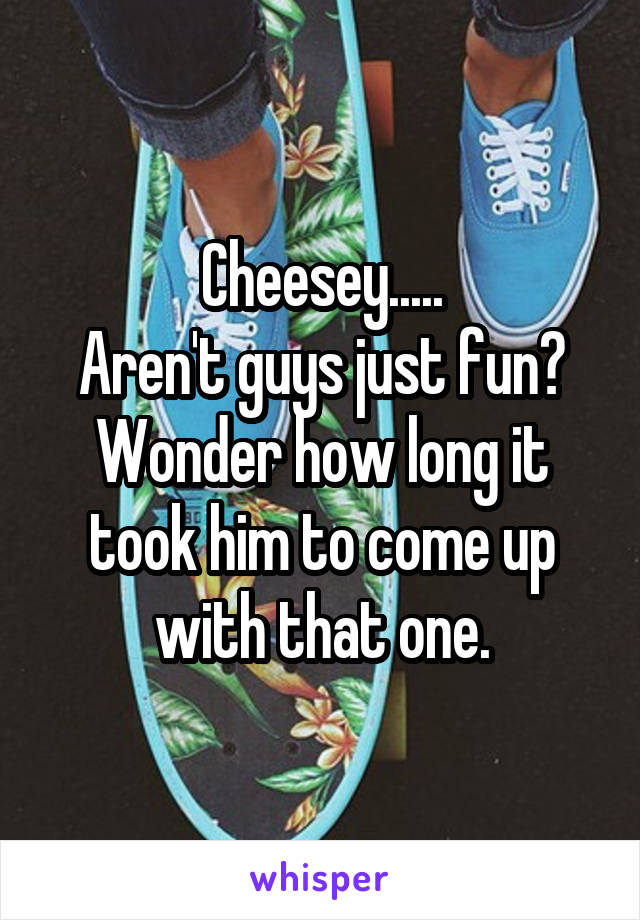 Cheesey.....
Aren't guys just fun? Wonder how long it took him to come up with that one.