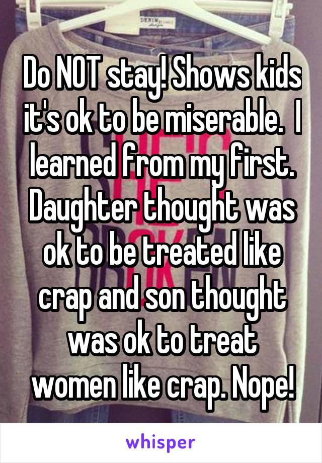 Do NOT stay! Shows kids it's ok to be miserable.  I learned from my first. Daughter thought was ok to be treated like crap and son thought was ok to treat women like crap. Nope!