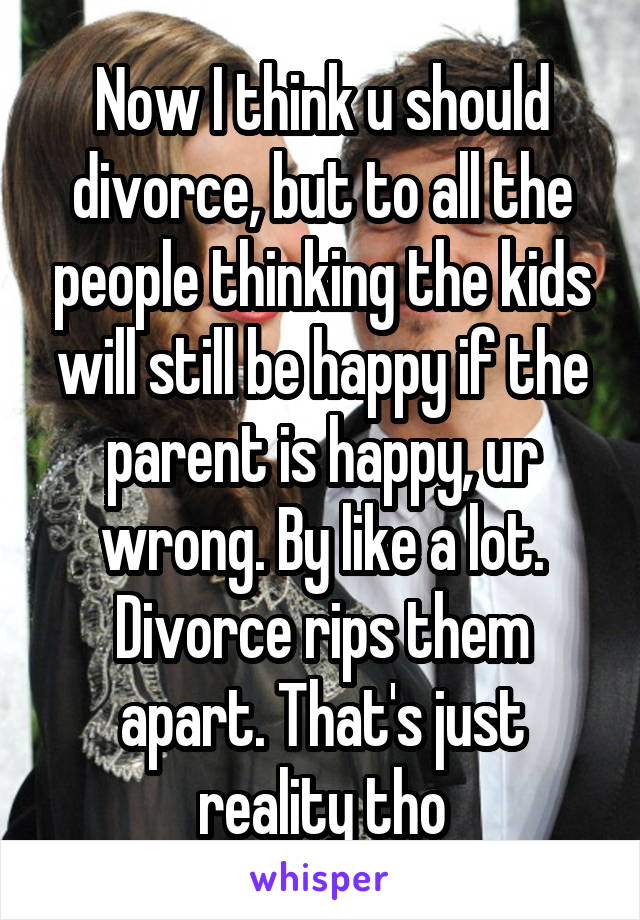 Now I think u should divorce, but to all the people thinking the kids will still be happy if the parent is happy, ur wrong. By like a lot. Divorce rips them apart. That's just reality tho