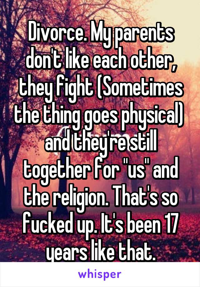 Divorce. My parents don't like each other, they fight (Sometimes the thing goes physical)  and they're still together for "us" and the religion. That's so fucked up. It's been 17 years like that.