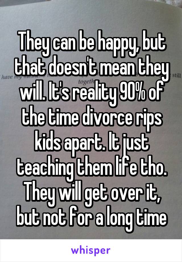 They can be happy, but that doesn't mean they will. It's reality 90% of the time divorce rips kids apart. It just teaching them life tho. They will get over it, but not for a long time