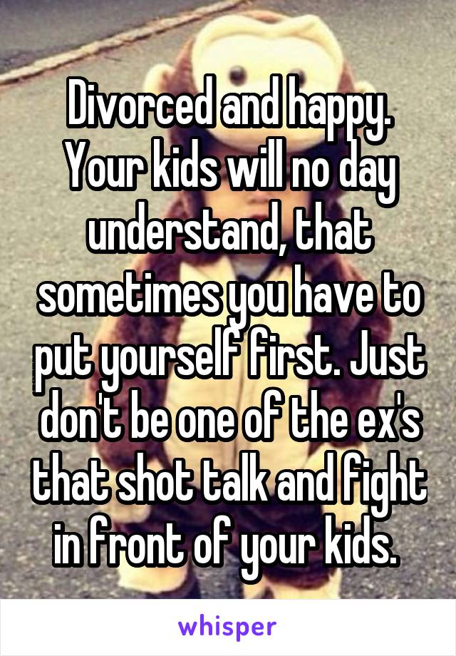 Divorced and happy. Your kids will no day understand, that sometimes you have to put yourself first. Just don't be one of the ex's that shot talk and fight in front of your kids. 