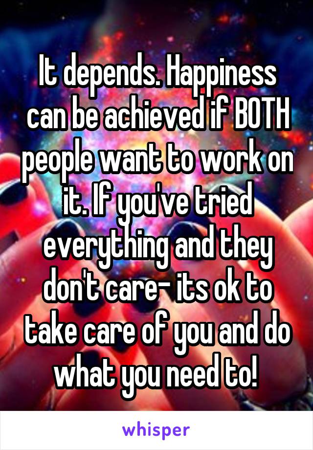 It depends. Happiness can be achieved if BOTH people want to work on it. If you've tried everything and they don't care- its ok to take care of you and do what you need to! 