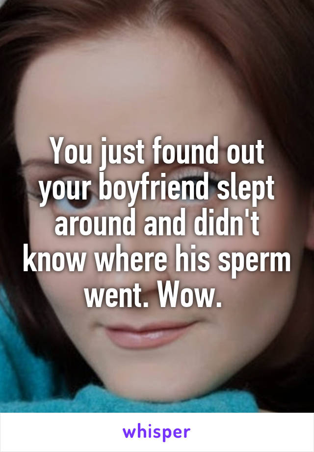 You just found out your boyfriend slept around and didn't know where his sperm went. Wow. 