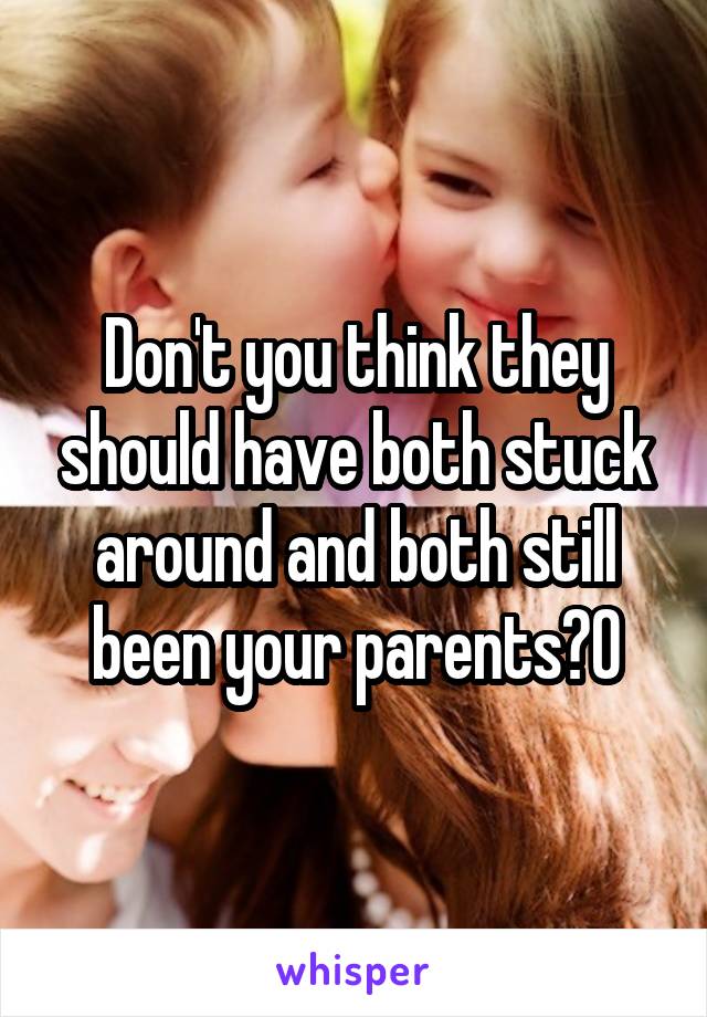 Don't you think they should have both stuck around and both still been your parents?0