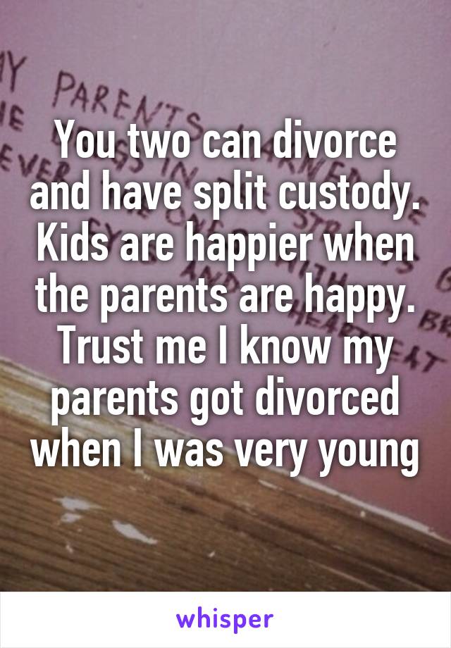 You two can divorce and have split custody. Kids are happier when the parents are happy. Trust me I know my parents got divorced when I was very young 