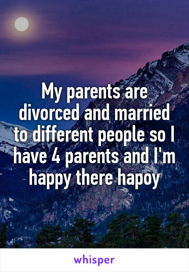 My parents are divorced and married to different people so I have 4 parents and I'm happy there hapoy