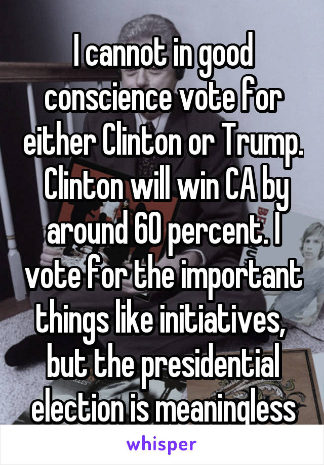 I cannot in good conscience vote for either Clinton or Trump.  Clinton will win CA by around 60 percent. I vote for the important things like initiatives,  but the presidential election is meaningless